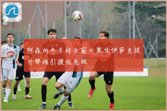 阿森纳冬季转会窗口聚焦伊萨克提升锋线引援优先级