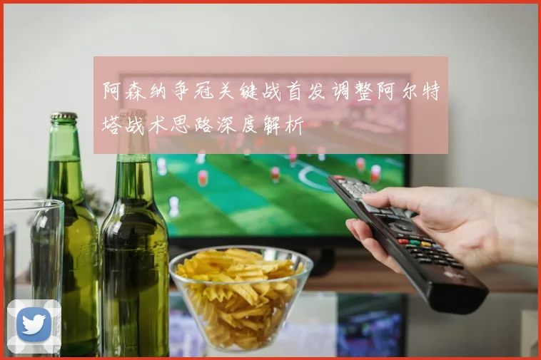阿森纳争冠关键战首发调整阿尔特塔战术思路深度解析
