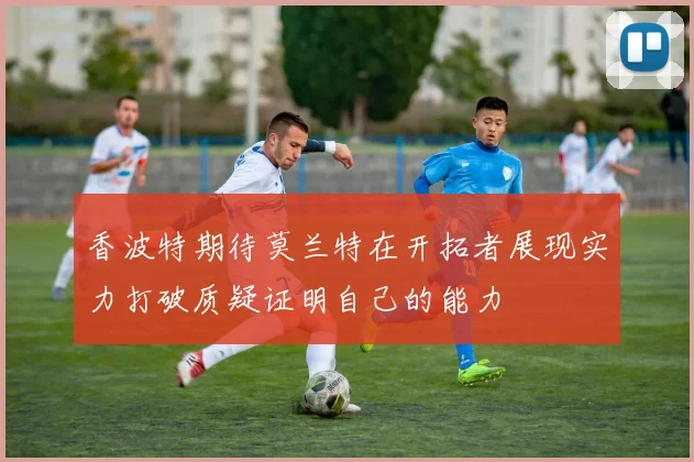 香波特期待莫兰特在开拓者展现实力打破质疑证明自己的能力