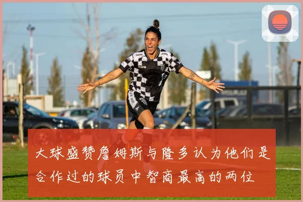 大球盛赞詹姆斯与隆多认为他们是合作过的球员中智商最高的两位