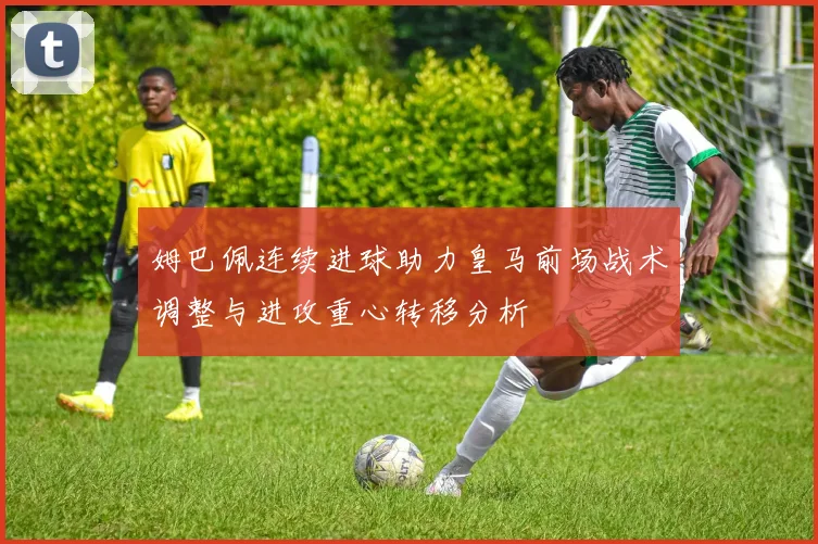 姆巴佩连续进球助力皇马前场战术调整与进攻重心转移分析