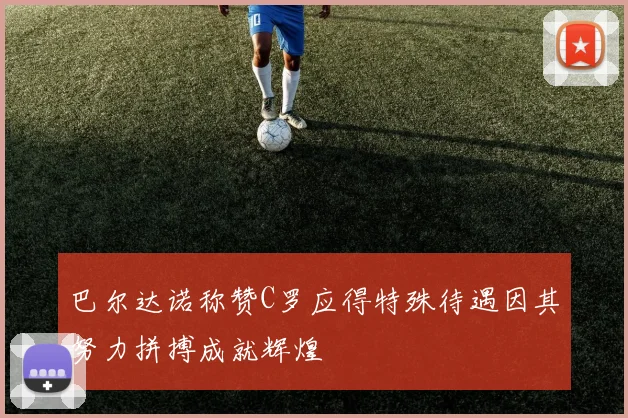 巴尔达诺称赞C罗应得特殊待遇因其努力拼搏成就辉煌