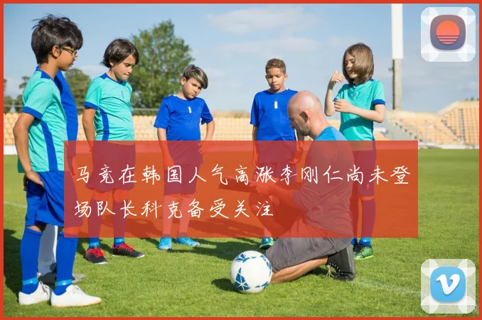 马竞在韩国人气高涨李刚仁尚未登场队长科克备受关注